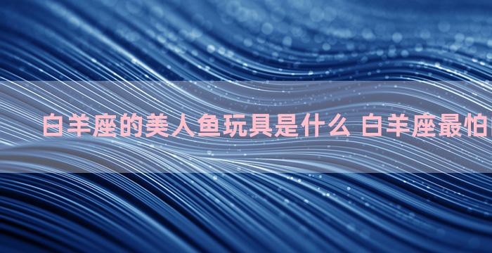 白羊座的美人鱼玩具是什么 白羊座最怕的3个星座